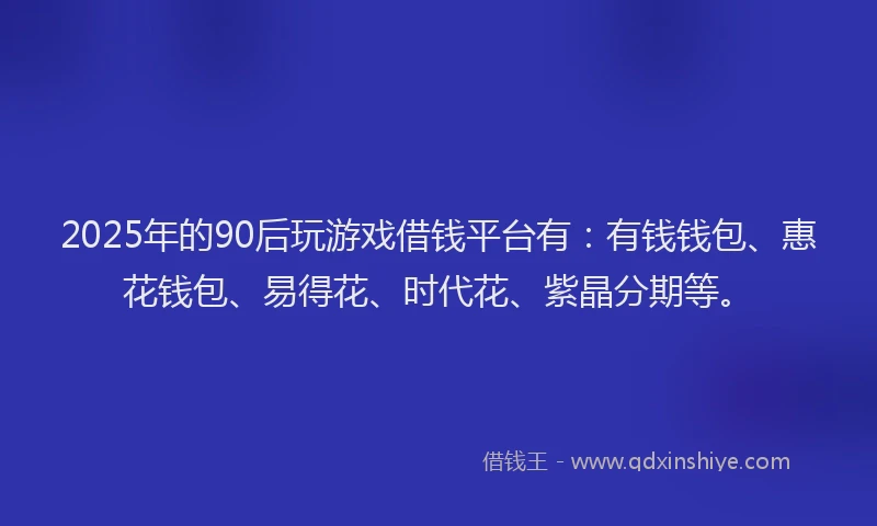 2025年的90后玩游戏借钱平台有：有钱钱包、惠花钱包、易得花、时代花、紫晶分期等。