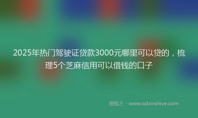 2025年热门驾驶证贷款3000元哪里可以贷的，梳理5个芝麻信用可以借钱的口子