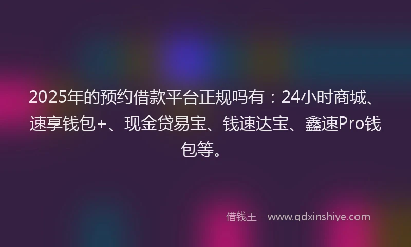 2025年的预约借款平台正规吗有：24小时商城、速享钱包+、现金贷易宝、钱速达宝、鑫速Pro钱包等。