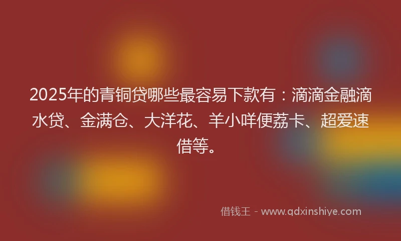 2025年的青铜贷哪些最容易下款有:滴滴金融滴水贷、金满仓、大洋花、羊小咩便荔卡、超爱速借等。