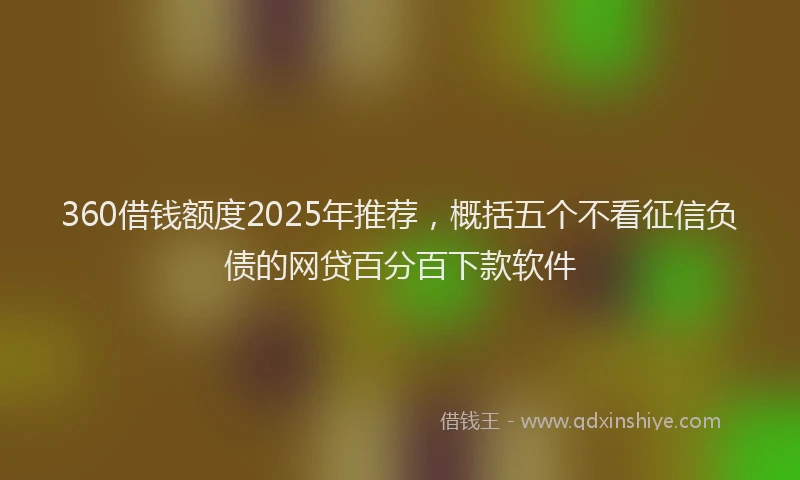 360借钱额度2025年推荐，概括五个不看征信负债的网贷百分百下款软件