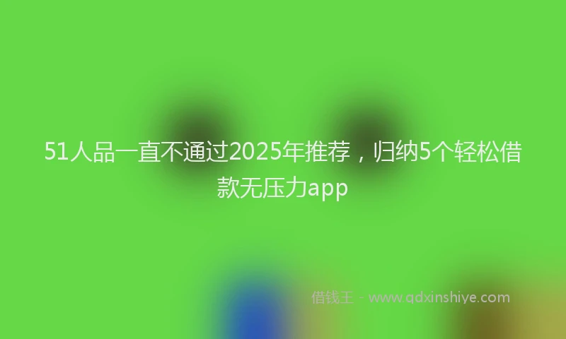 51人品一直不通过2025年推荐，归纳5个轻松借款无压力app