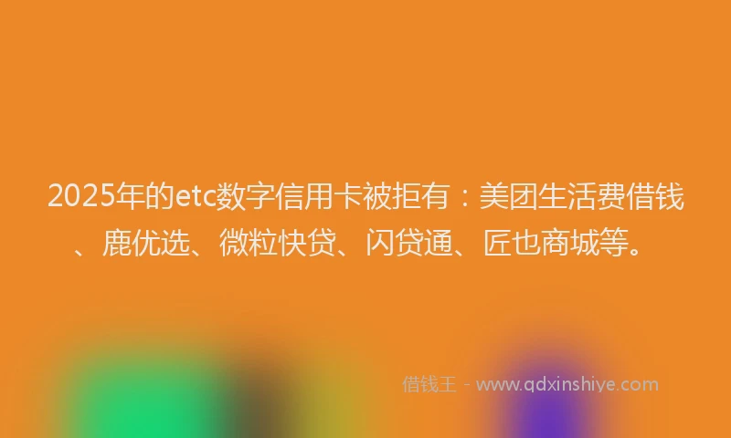 2025年的etc数字信用卡被拒有：美团生活费借钱、鹿优选、微粒快贷、闪贷通、匠也商城等。
