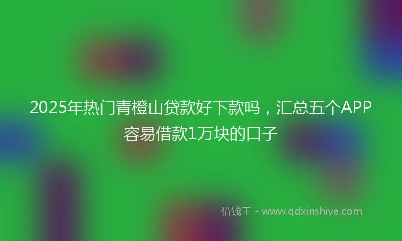 2025年热门青橙山贷款好下款吗,汇总五个APP容易借款1万块的口子