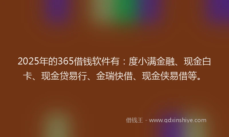 2025年的365借钱软件有：度小满金融、现金白卡、现金贷易行、金瑞快借、现金侠易借等。