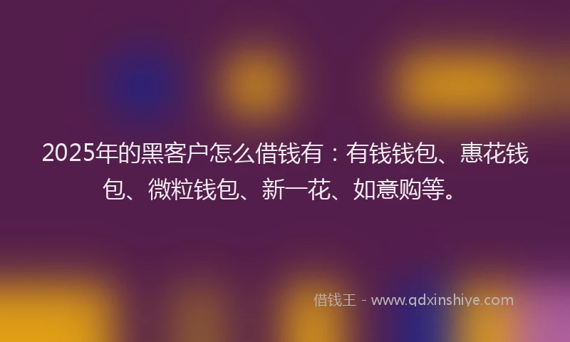 2025年的黑客户怎么借钱有：有钱钱包、惠花钱包、微粒钱包、新一花、如意购等。