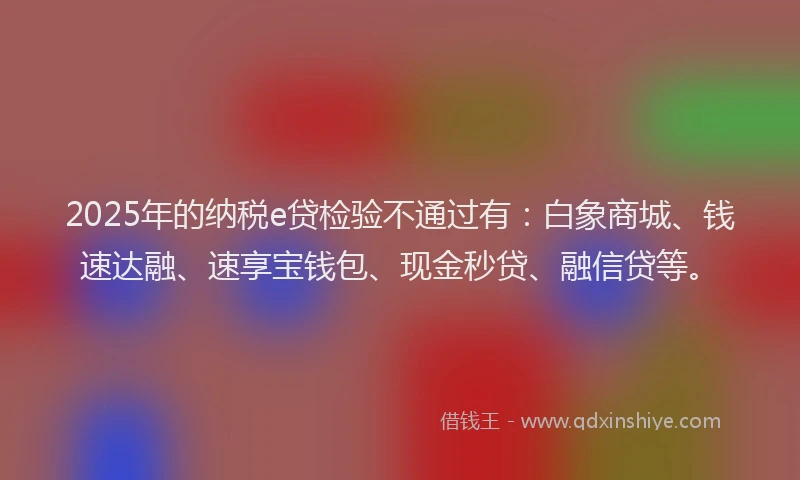 2025年的纳税e贷检验不通过有：白象商城、钱速达融、速享宝钱包、现金秒贷、融信贷等。