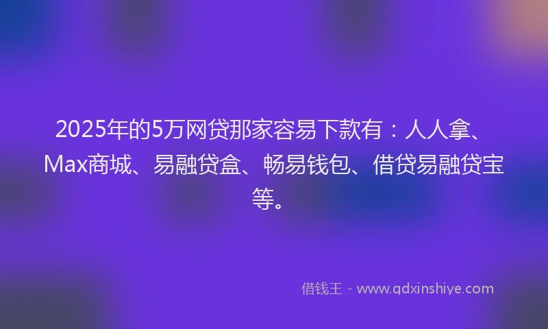 2025年的5万网贷那家容易下款有：人人拿、Max商城、易融贷盒、畅易钱包、借贷易融贷宝等。