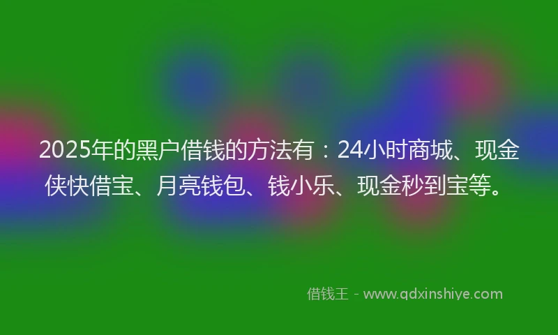 2025年的黑户借钱的方法有：24小时商城、现金侠快借宝、月亮钱包、钱小乐、现金秒到宝等。