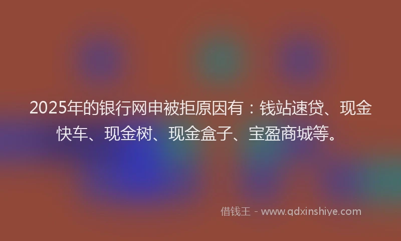2025年的银行网申被拒原因有：钱站速贷、现金快车、现金树、现金盒子、宝盈商城等。