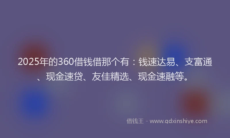2025年的360借钱借那个有：钱速达易、支富通、现金速贷、友佳精选、现金速融等。