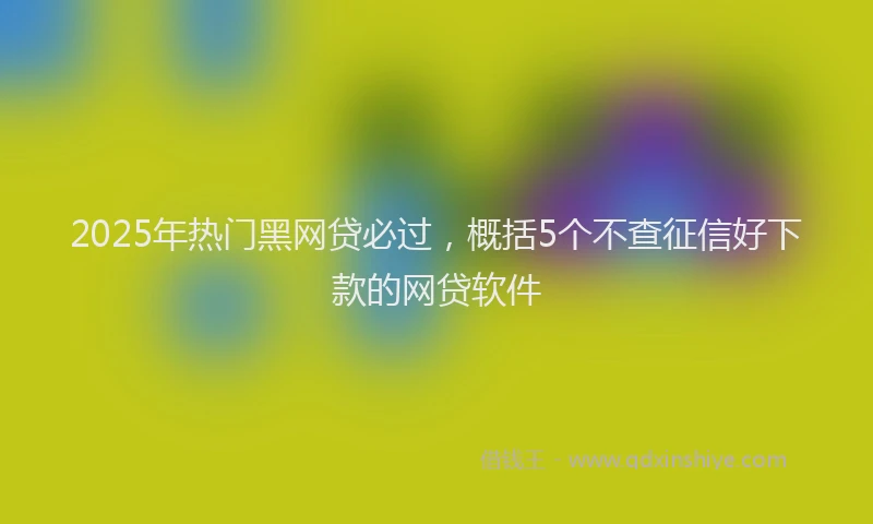 2025年热门黑网贷必过，概括5个不查征信好下款的网贷软件
