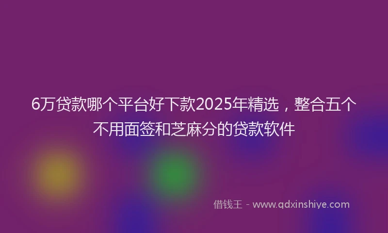 6万贷款哪个平台好下款2025年精选，整合五个不用面签和芝麻分的贷款软件