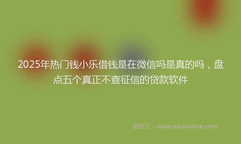 2025年热门钱小乐借钱是在微信吗是真的吗，盘点五个真正不查征信的贷款软件
