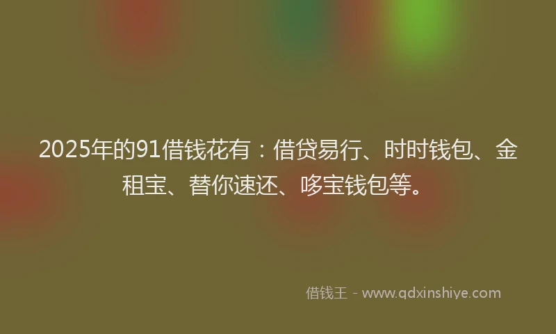 2025年的91借钱花有：借贷易行、时时钱包、金租宝、替你速还、哆宝钱包等。