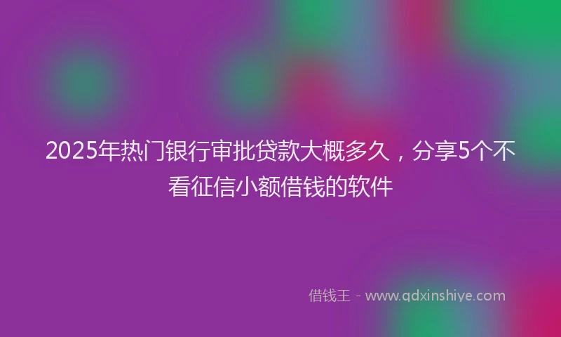 2025年热门银行审批贷款大概多久，分享5个不看征信小额借钱的软件