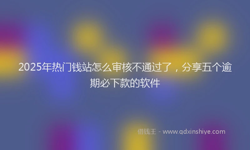 2025年热门钱站怎么审核不通过了，分享五个逾期必下款的软件