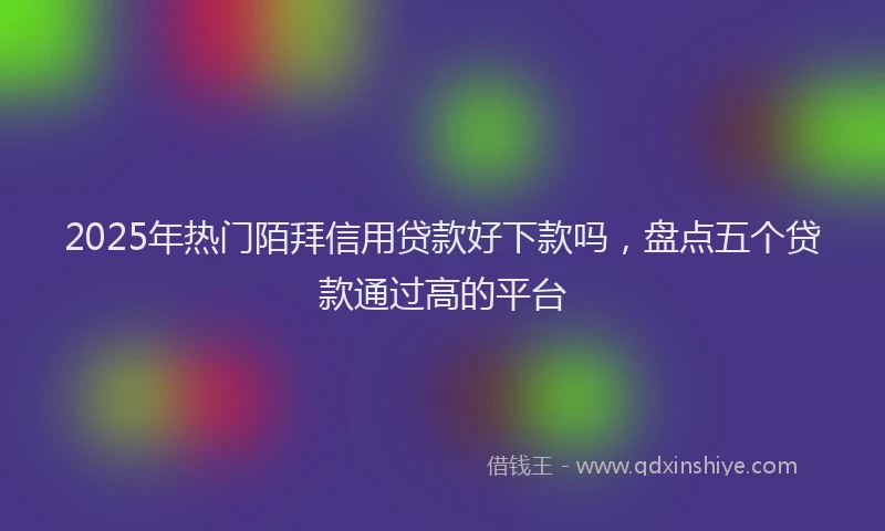 2025年热门陌拜信用贷款好下款吗,盘点五个贷款通过高的平台