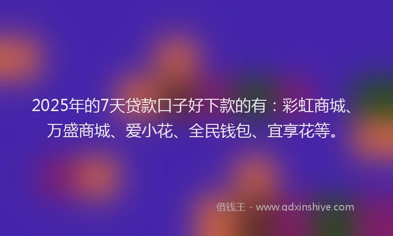 2025年的7天贷款口子好下款的有：彩虹商城、万盛商城、爱小花、全民钱包、宜享花等。