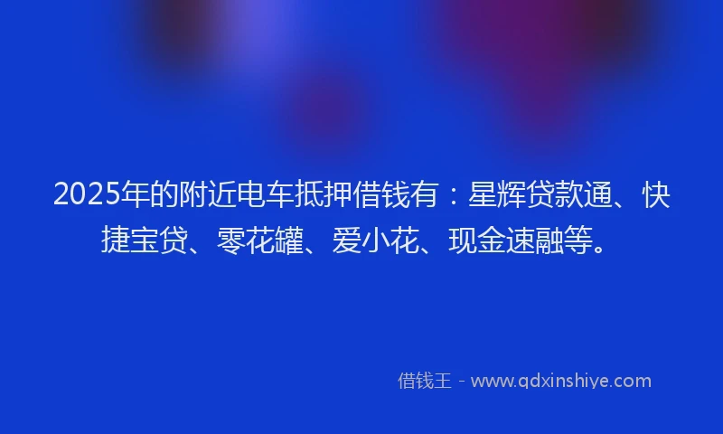 2025年的附近电车抵押借钱有：星辉贷款通、快捷宝贷、零花罐、爱小花、现金速融等。