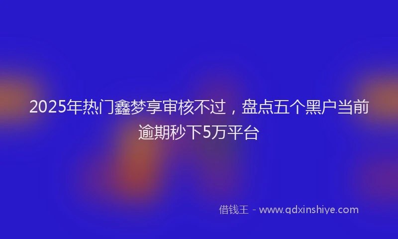 2025年热门鑫梦享审核不过，盘点五个黑户当前逾期秒下5万平台