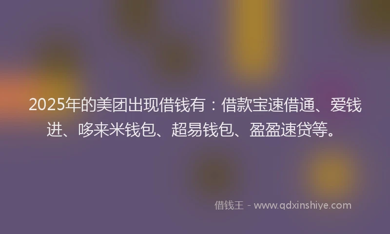 2025年的美团出现借钱有：借款宝速借通、爱钱进、哆来米钱包、超易钱包、盈盈速贷等。