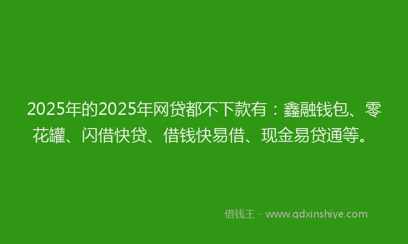 2025年的2025年网贷都不下款有：鑫融钱包、零花罐、闪借快贷、借钱快易借、现金易贷通等。