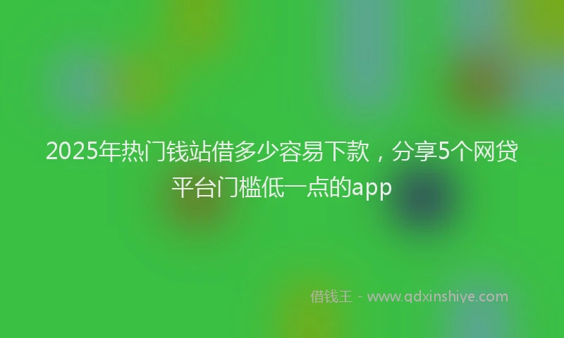 2025年热门钱站借多少容易下款，分享5个网贷平台门槛低一点的app