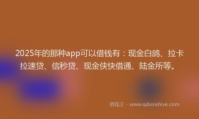 2025年的那种app可以借钱有：现金白鸽、拉卡拉速贷、信秒贷、现金侠快借通、陆金所等。