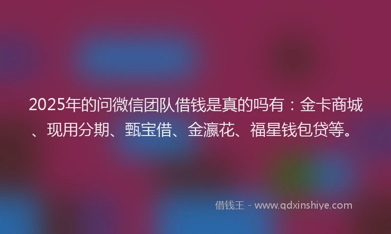 2025年的问微信团队借钱是真的吗有：金卡商城、现用分期、甄宝借、金瀛花、福星钱包贷等。