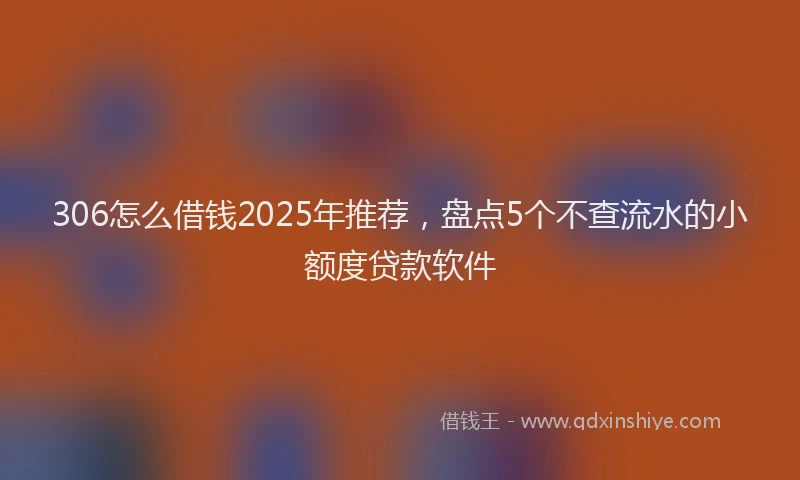 306怎么借钱2025年推荐，盘点5个不查流水的小额度贷款软件