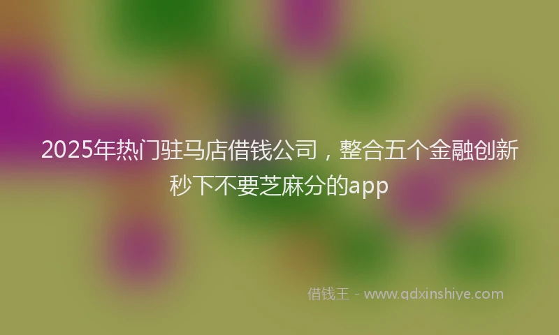 2025年热门驻马店借钱公司，整合五个金融创新秒下不要芝麻分的app