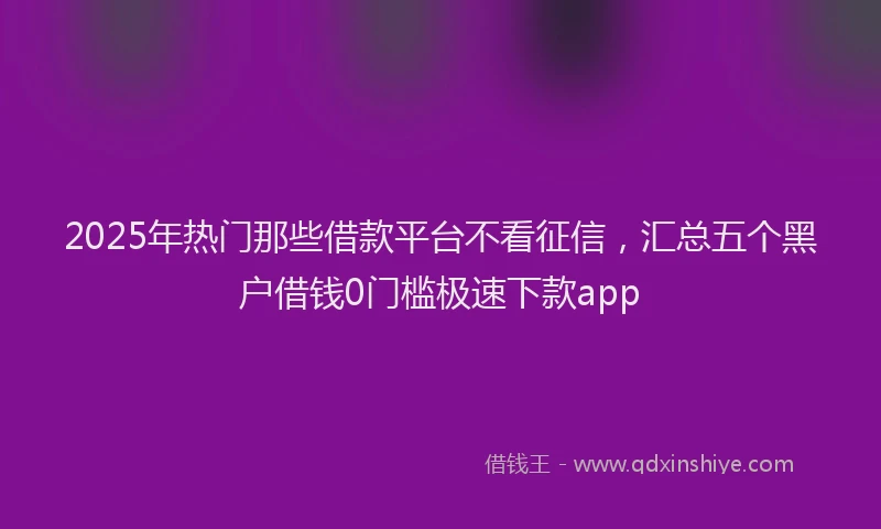2025年热门那些借款平台不看征信，汇总五个黑户借钱0门槛极速下款app
