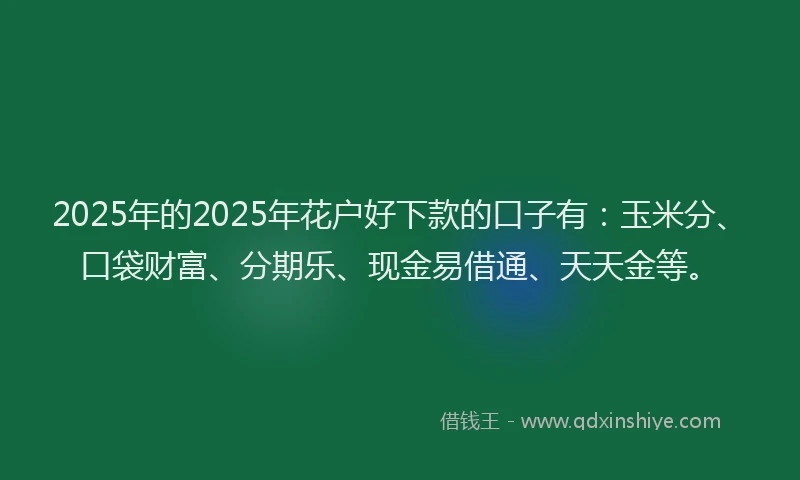 2025年的2025年花户好下款的口子有：玉米分、口袋财富、分期乐、现金易借通、天天金等。