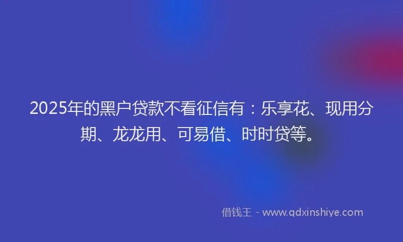 2025年的黑户贷款不看征信有：乐享花、现用分期、龙龙用、可易借、时时贷等。