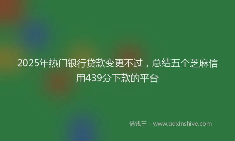 2025年热门银行贷款变更不过，总结五个芝麻信用439分下款的平台