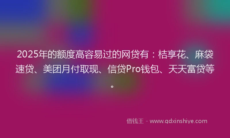 2025年的额度高容易过的网贷有：桔享花、麻袋速贷、美团月付取现、信贷Pro钱包、天天富贷等。