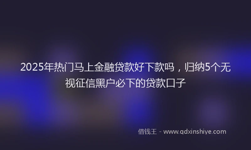 2025年热门马上金融贷款好下款吗，归纳5个无视征信黑户必下的贷款口子