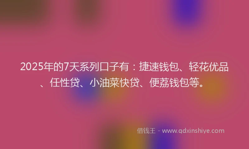 2025年的7天系列口子有：捷速钱包、轻花优品、任性贷、小油菜快贷、便荔钱包等。