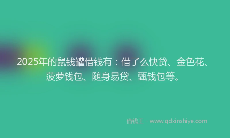2025年的鼠钱罐借钱有：借了么快贷、金色花、菠萝钱包、随身易贷、甄钱包等。
