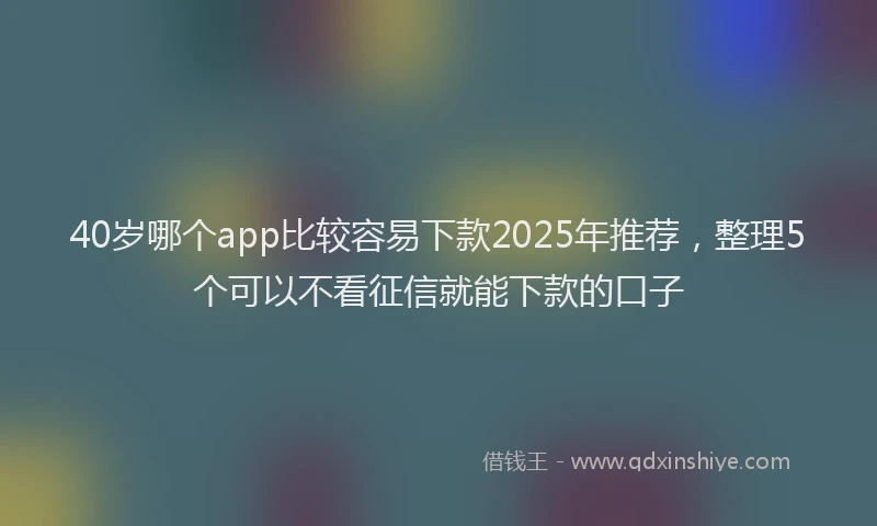40岁哪个app比较容易下款2025年推荐,整理5个可以不看征信就能下款的口子