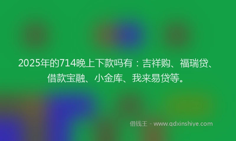 2025年的714晚上下款吗有：吉祥购、福瑞贷、借款宝融、小金库、我来易贷等。
