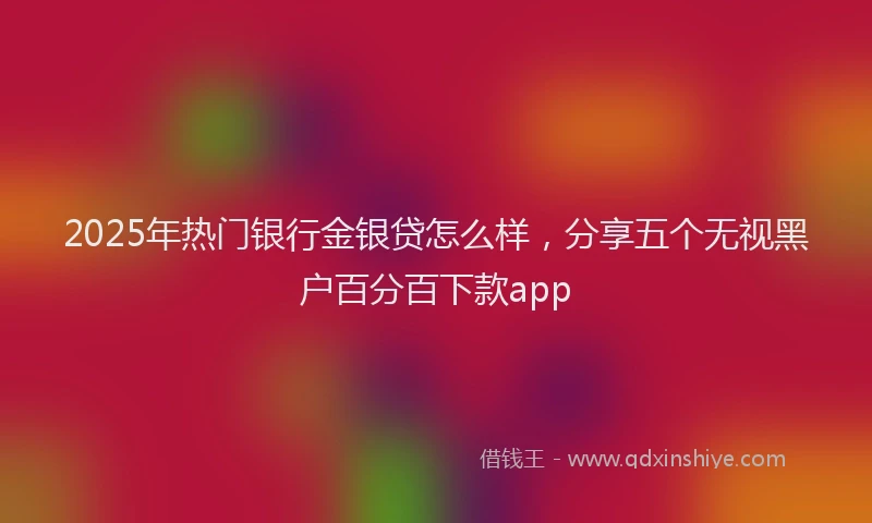 2025年热门银行金银贷怎么样，分享五个无视黑户百分百下款app