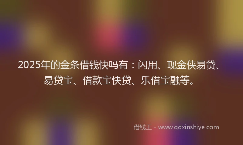 2025年的金条借钱快吗有：闪用、现金侠易贷、易贷宝、借款宝快贷、乐借宝融等。