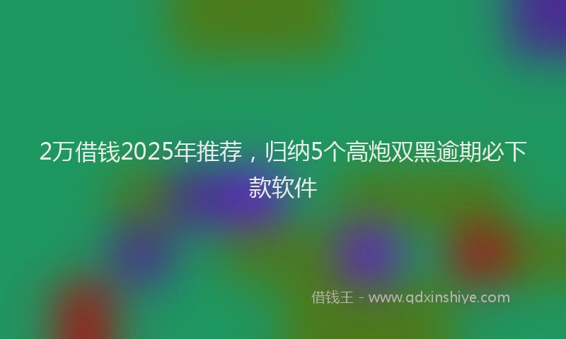 2万借钱2025年推荐，归纳5个高炮双黑逾期必下款软件