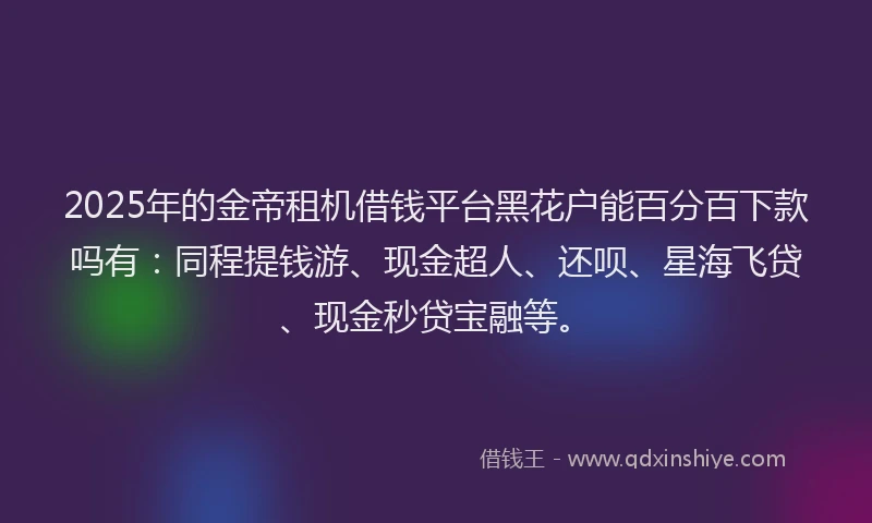 2025年的金帝租机借钱平台黑花户能百分百下款吗有:同程提钱游、现金超人、还呗、星海飞贷、现金秒贷宝融等。