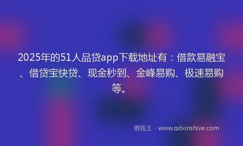 2025年的51人品贷app下载地址有：借款易融宝、借贷宝快贷、现金秒到、金峰易购、极速易购等。