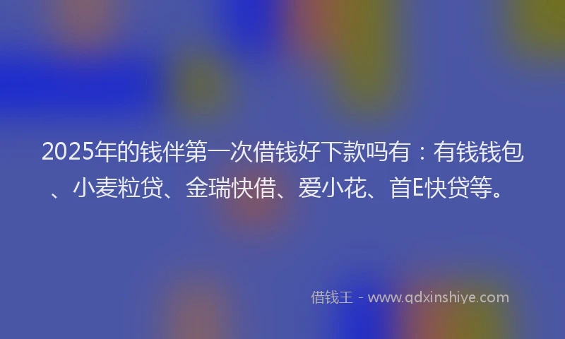 2025年的钱伴第一次借钱好下款吗有：有钱钱包、小麦粒贷、金瑞快借、爱小花、首E快贷等。