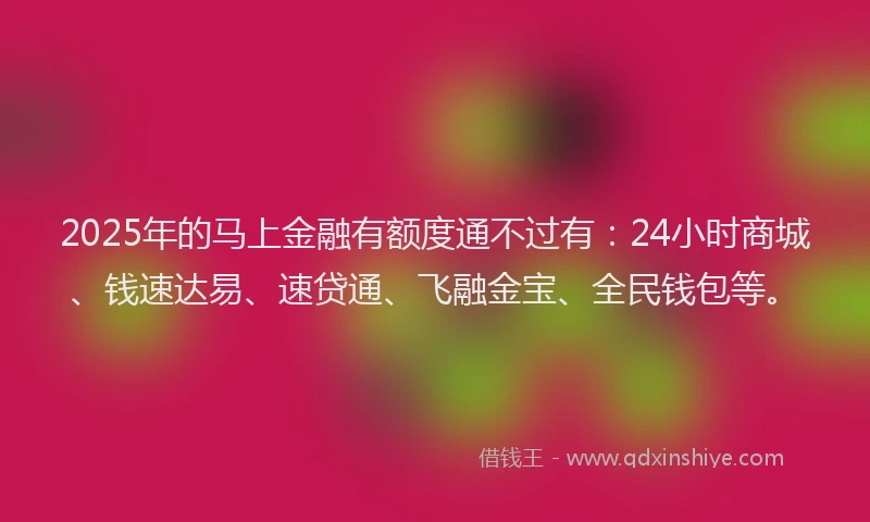 2025年的马上金融有额度通不过有：24小时商城、钱速达易、速贷通、飞融金宝、全民钱包等。