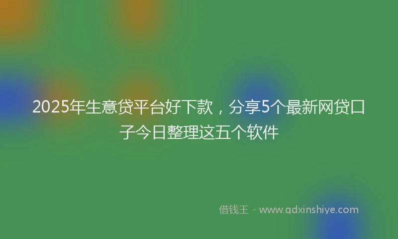 2025年生意贷平台好下款，分享5个最新网贷口子今日整理这五个软件